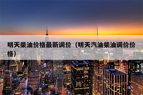 明天柴油价格最新调价（明天汽油柴油调价价格）