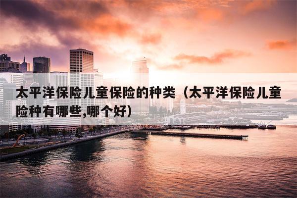 太平洋保险儿童保险的种类（太平洋保险儿童险种有哪些,哪个好）