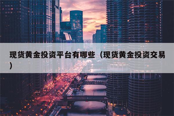 现货黄金投资平台有哪些（现货黄金投资交易）