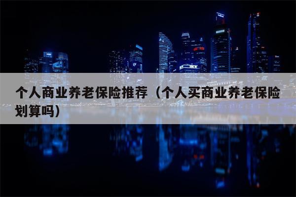 个人商业养老保险推荐（个人买商业养老保险划算吗）