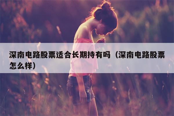 深南电路股票适合长期持有吗（深南电路股票怎么样）