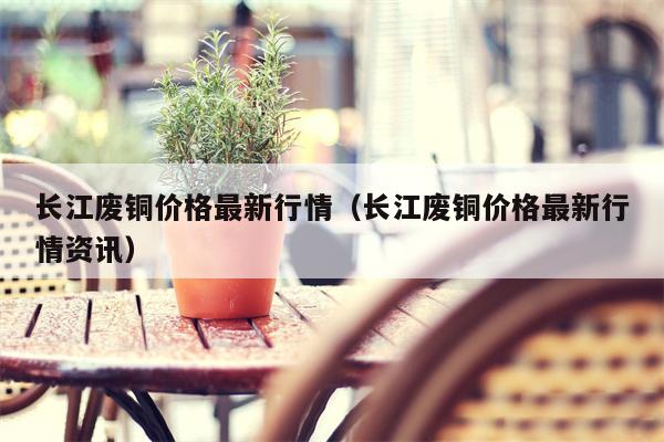 长江废铜价格最新行情（长江废铜价格最新行情资讯）