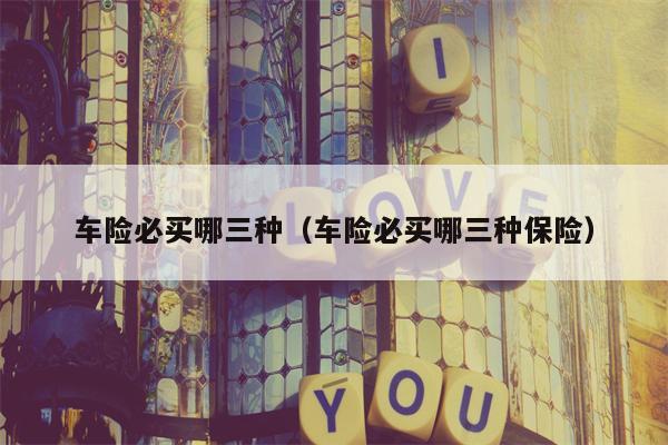 车险必买哪三种（车险必买哪三种保险）