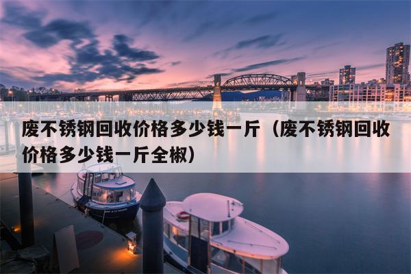 废不锈钢回收价格多少钱一斤（废不锈钢回收价格多少钱一斤全椒）