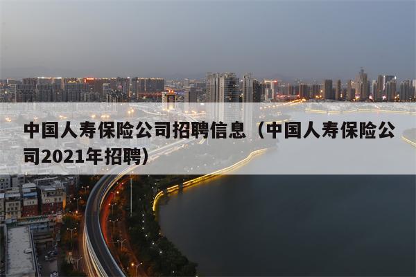 中国人寿保险公司招聘信息（中国人寿保险公司2021年招聘）