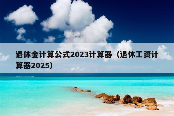 退休金计算公式2023计算器（退休工资计算器2025）