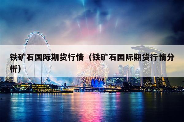 铁矿石国际期货行情（铁矿石国际期货行情分析）
