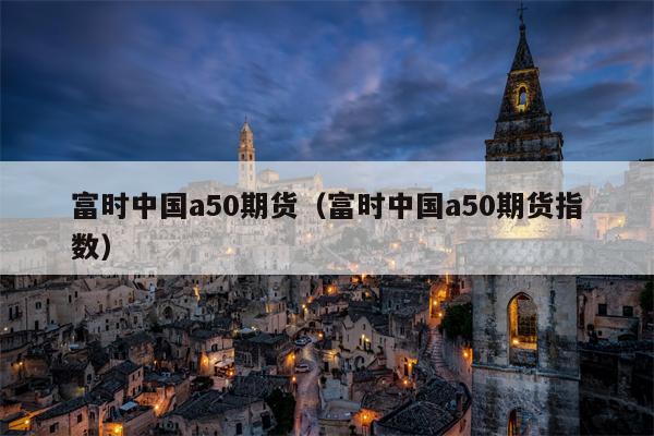 富时中国a50期货（富时中国a50期货指数）