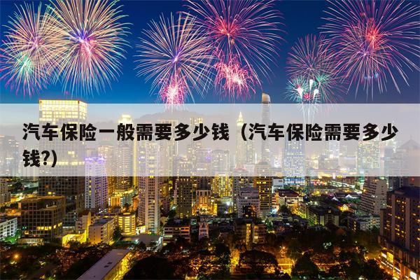汽车保险一般需要多少钱（汽车保险需要多少钱?）