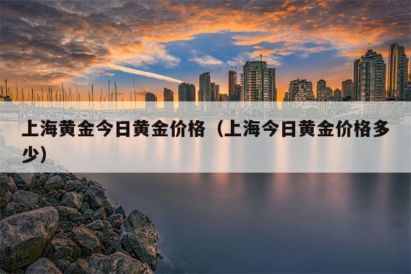 上海黄金今日黄金价格（上海今日黄金价格多少）