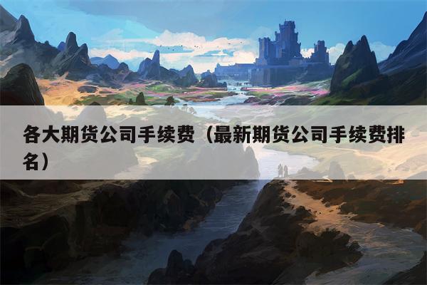 各大期货公司手续费（最新期货公司手续费排名）