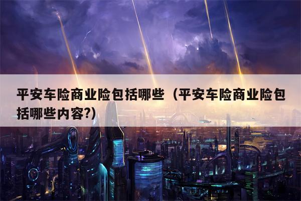 平安车险商业险包括哪些（平安车险商业险包括哪些内容?）