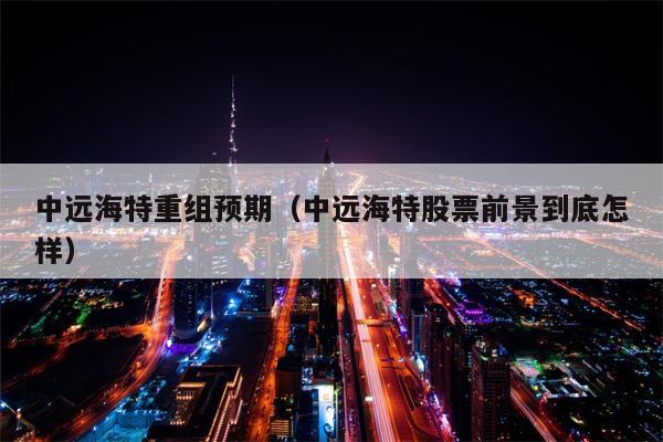 中远海特重组预期（中远海特股票前景到底怎样）