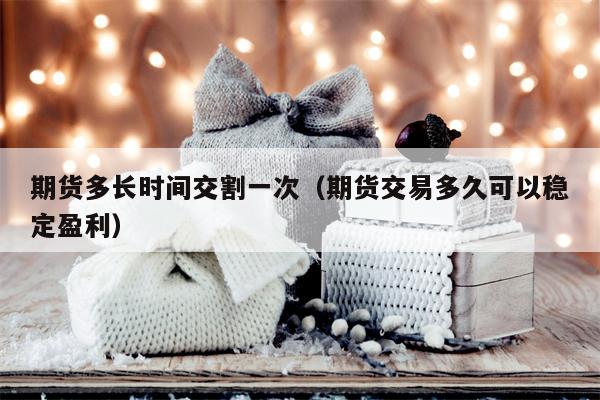 期货多长时间交割一次（期货交易多久可以稳定盈利）