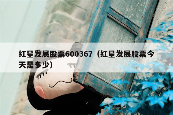 红星发展股票600367（红星发展股票今天是多少）