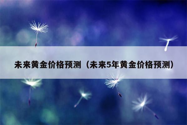 未来黄金价格预测（未来5年黄金价格预测）