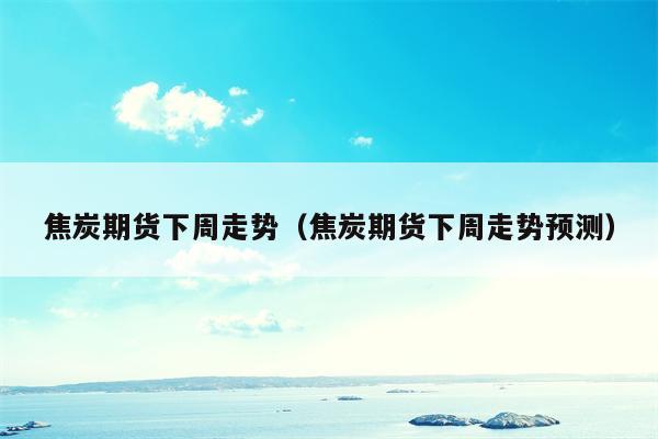 焦炭期货下周走势（焦炭期货下周走势预测）