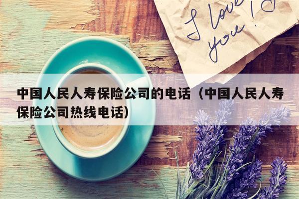 中国人民人寿保险公司的电话（中国人民人寿保险公司热线电话）