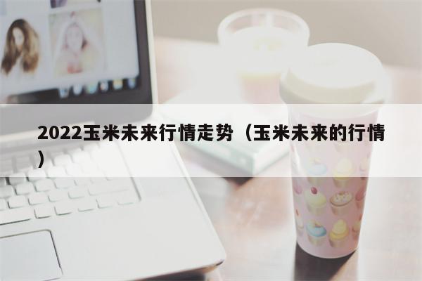 2022玉米未来行情走势（玉米未来的行情）