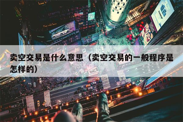 卖空交易是什么意思（卖空交易的一般程序是怎样的）