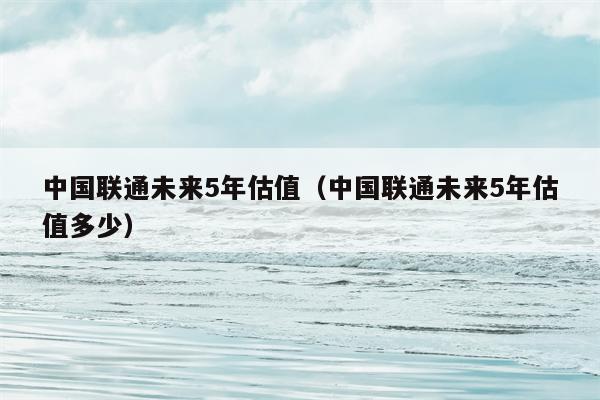 中国联通未来5年估值（中国联通未来5年估值多少）
