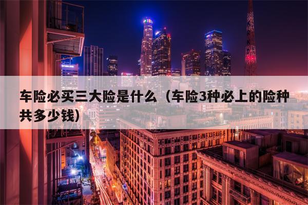 车险必买三大险是什么（车险3种必上的险种共多少钱）