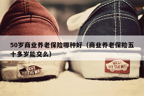 50岁商业养老保险哪种好（商业养老保险五十多岁能交么）