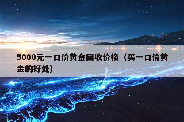 5000元一口价黄金回收价格（买一口价黄金的好处）