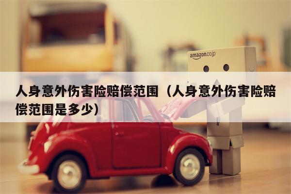 人身意外伤害险赔偿范围（人身意外伤害险赔偿范围是多少）