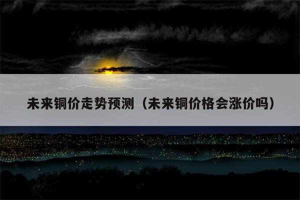 未来铜价走势预测（未来铜价格会涨价吗）