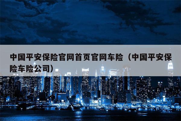 中国平安保险官网首页官网车险（中国平安保险车险公司）