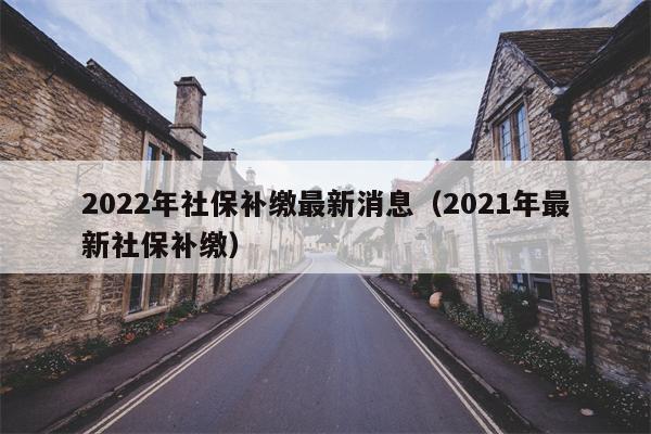2022年社保补缴最新消息（2021年最新社保补缴）