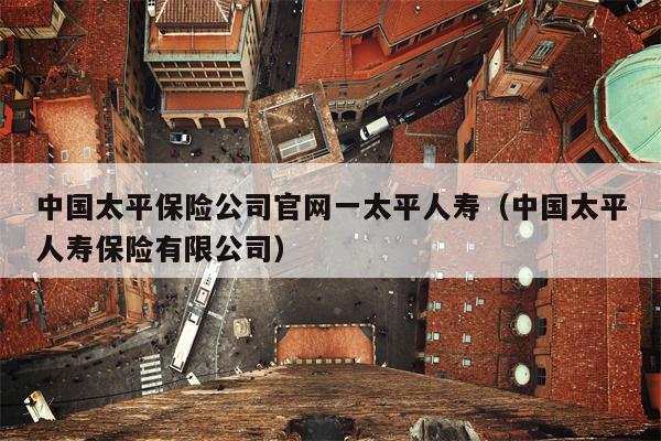 中国太平保险公司官网一太平人寿（中国太平人寿保险有限公司）