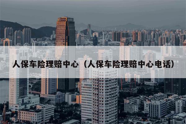 人保车险理赔中心（人保车险理赔中心电话）