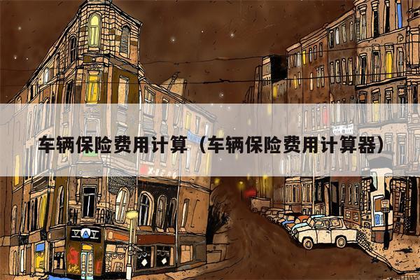 车辆保险费用计算（车辆保险费用计算器）