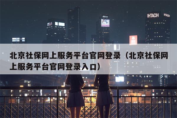 北京社保网上服务平台官网登录（北京社保网上服务平台官网登录入口）