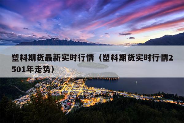 塑料期货最新实时行情（塑料期货实时行情2501年走势）