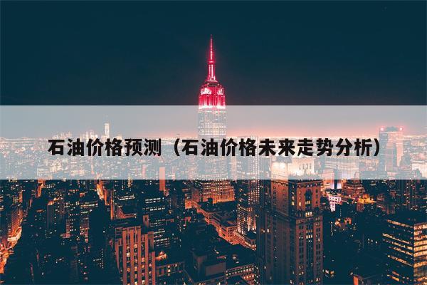 石油价格预测（石油价格未来走势分析）