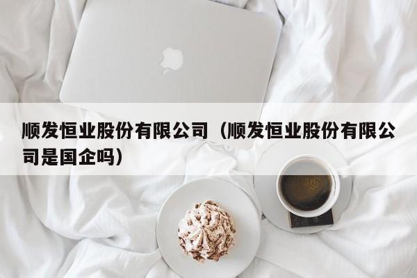 顺发恒业股份有限公司（顺发恒业股份有限公司是国企吗）