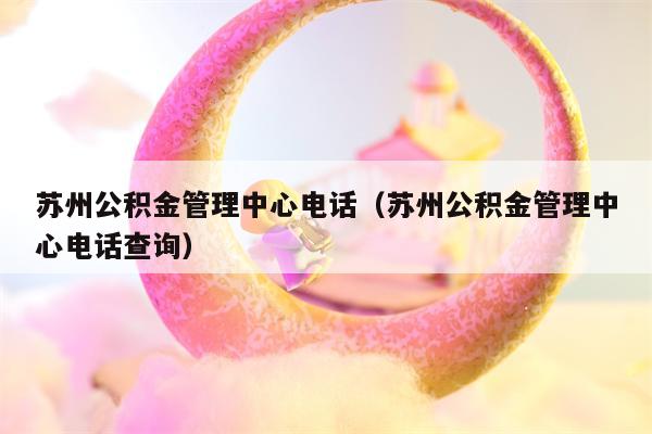 苏州公积金管理中心电话（苏州公积金管理中心电话查询）