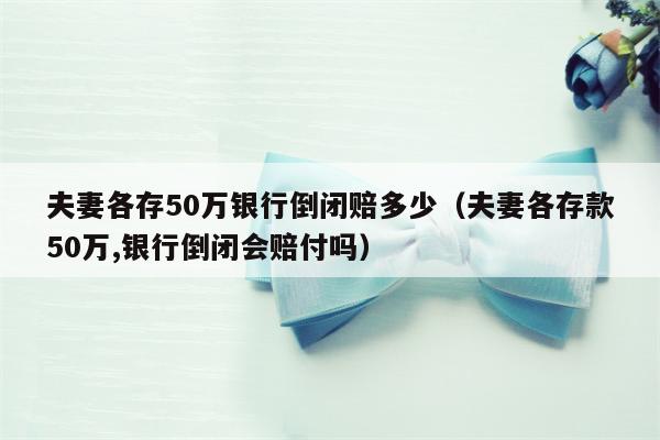 夫妻各存50万银行倒闭赔多少（夫妻各存款50万,银行倒闭会赔付吗）