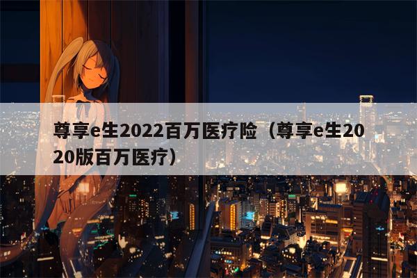 尊享e生2022百万医疗险（尊享e生2020版百万医疗）