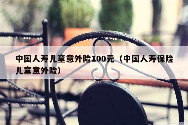 中国人寿儿童意外险100元（中国人寿保险儿童意外险）