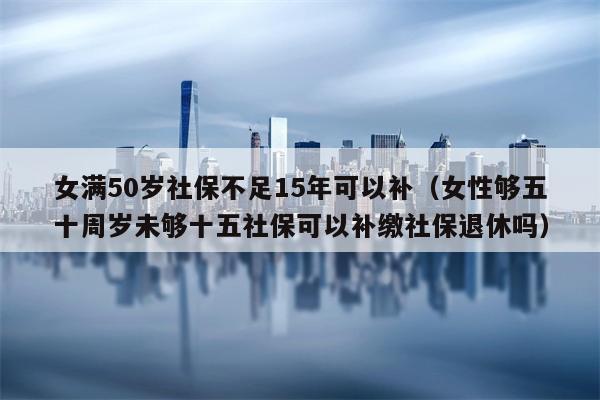 女满50岁社保不足15年可以补（女性够五十周岁未够十五社保可以补缴社保退休吗）