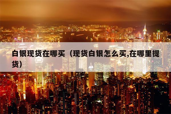 白银现货在哪买（现货白银怎么买,在哪里提货）