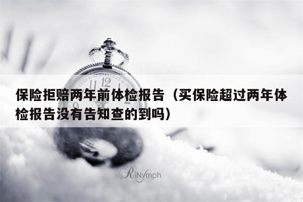 保险拒赔两年前体检报告（买保险超过两年体检报告没有告知查的到吗）