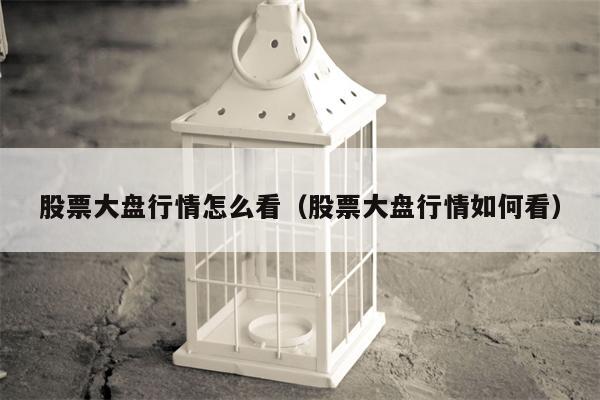 股票大盘行情怎么看（股票大盘行情如何看）