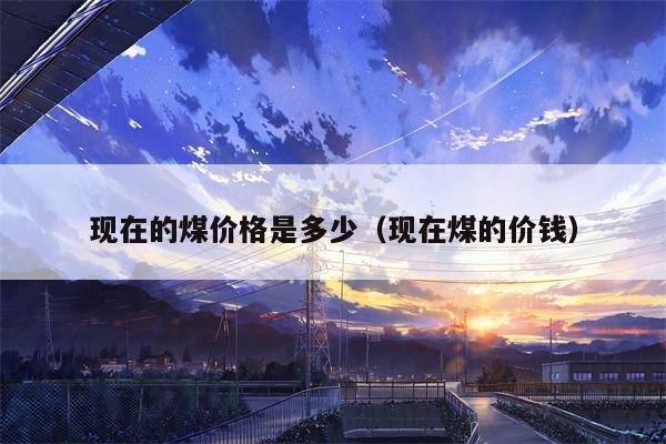 现在的煤价格是多少（现在煤的价钱）