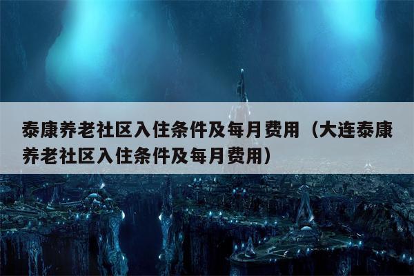泰康养老社区入住条件及每月费用（大连泰康养老社区入住条件及每月费用）