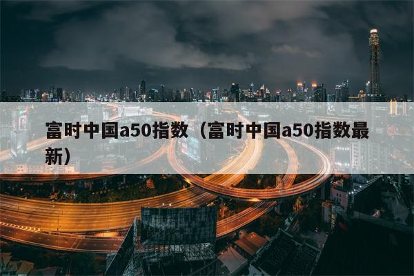 富时中国a50指数（富时中国a50指数最新）